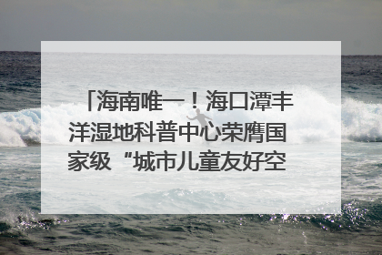 海南唯一！海口潭丰洋湿地科普中心荣膺国家级“城市儿童友好空间建设园区”称号