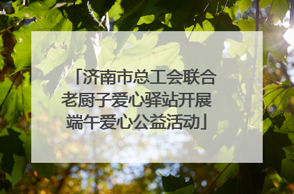 济南市总工会联合老厨子爱心驿站开展端午爱心公益活动