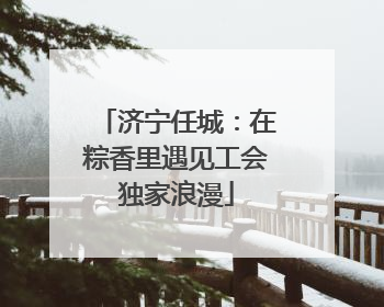 济宁任城：在粽香里遇见工会独家浪漫