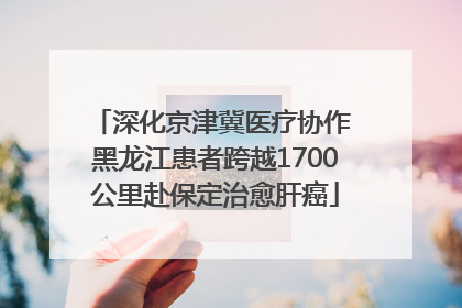 深化京津冀医疗协作 黑龙江患者跨越1700公里赴保定治愈肝癌