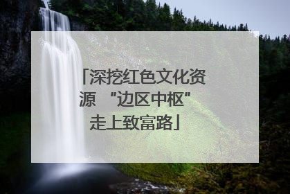 深挖红色文化资源 “边区中枢”走上致富路