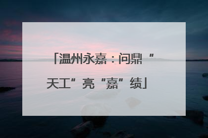 温州永嘉：问鼎“天工”亮“嘉”绩