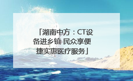 湖南中方：CT设备进乡镇 民众享便捷实惠医疗服务