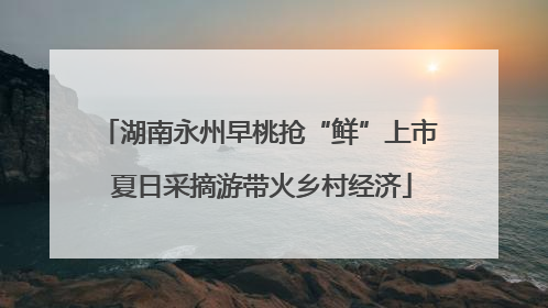 湖南永州早桃抢“鲜”上市 夏日采摘游带火乡村经济