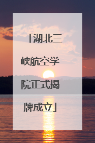 湖北三峡航空学院正式揭牌成立