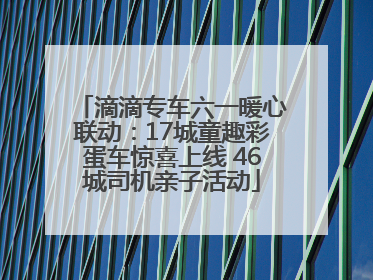 滴滴专车六一暖心联动：17城童趣彩蛋车惊喜上线 46城司机亲子活动