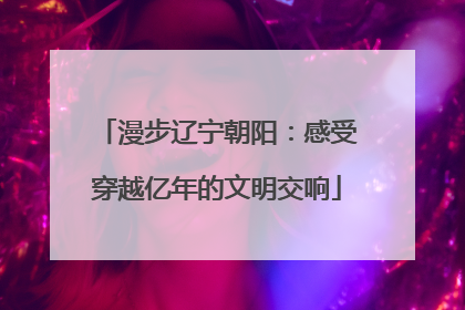 漫步辽宁朝阳：感受穿越亿年的文明交响