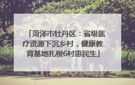 菏泽市牡丹区：省级医疗资源下沉乡村，健康教育基地扎根6村惠民生