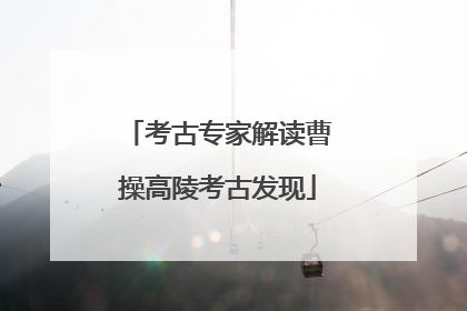 考古专家解读曹操高陵考古发现