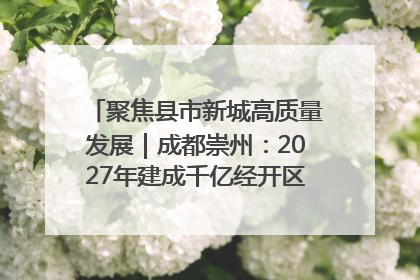 聚焦县市新城高质量发展｜成都崇州：2027年建成千亿经开区、2029年GDP突破750亿元