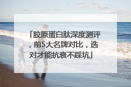 胶原蛋白肽深度测评，前5大名牌对比，选对才能抗衰不踩坑