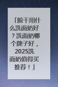 脸干用什么洗面奶好？洗面奶哪个牌子好，2025洗面奶值得买推荐！