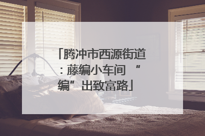 腾冲市西源街道：藤编小车间 “编”出致富路