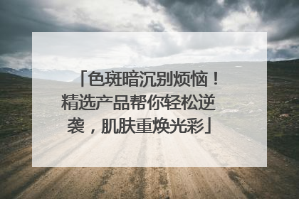色斑暗沉别烦恼！精选产品帮你轻松逆袭，肌肤重焕光彩