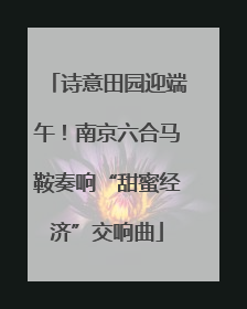 诗意田园迎端午！南京六合马鞍奏响“甜蜜经济”交响曲