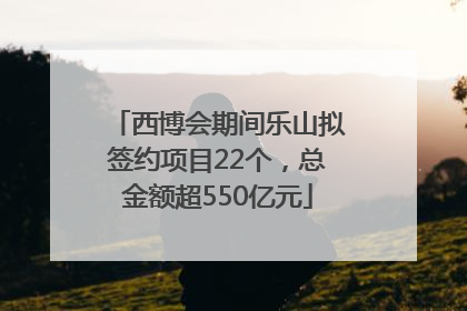 西博会期间乐山拟签约项目22个，总金额超550亿元