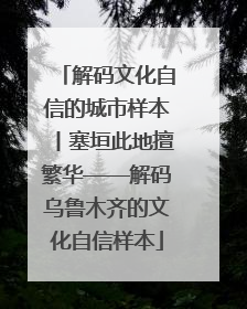 解码文化自信的城市样本丨塞垣此地擅繁华——解码乌鲁木齐的文化自信样本