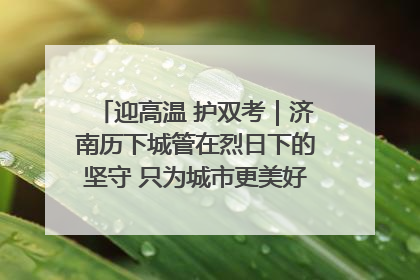 迎高温 护双考｜济南历下城管在烈日下的坚守 只为城市更美好 学子更安心