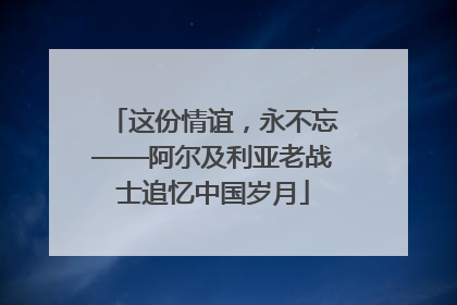 这份情谊，永不忘——阿尔及利亚老战士追忆中国岁月