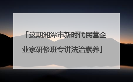 这期湘潭市新时代民营企业家研修班专讲法治素养