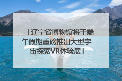 辽宁省博物馆将于端午假期重磅推出大型宇宙探索VR体验展
