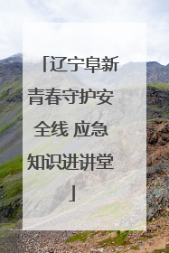 辽宁阜新青春守护安全线 应急知识进讲堂
