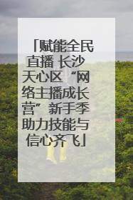 赋能全民直播 长沙天心区“网络主播成长营”新手季助力技能与信心齐飞
