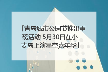 青岛城市公园节推出重磅活动 5月30日在小麦岛上演星空嘉年华