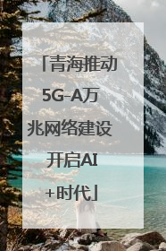 青海推动5G-A万兆网络建设 开启AI+时代