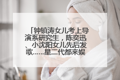 钟镇涛女儿考上导演系研究生，陈奕迅、小沈阳女儿先后发歌……星二代都来娱乐圈上班了