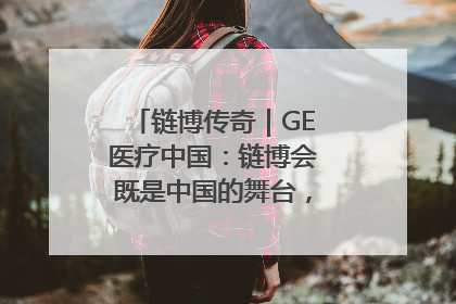 链博传奇｜GE医疗中国：链博会既是中国的舞台，也是世界的橱窗