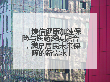 镁信健康加速保险与医药深度融合，满足居民未来保障的新需求