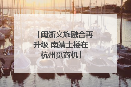 闽浙文旅融合再升级 南靖土楼在杭州觅商机