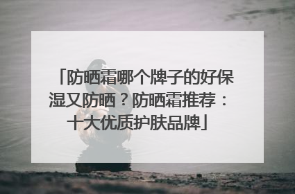 防晒霜哪个牌子的好保湿又防晒？防晒霜推荐：十大优质护肤品牌