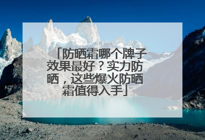 防晒霜哪个牌子效果最好？实力防晒，这些爆火防晒霜值得入手