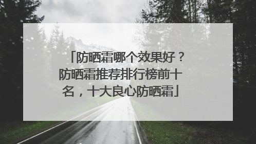 防晒霜哪个效果好？防晒霜推荐排行榜前十名，十大良心防晒霜