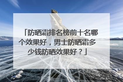 防晒霜排名榜前十名哪个效果好，男士防晒霜多少钱防晒效果好？