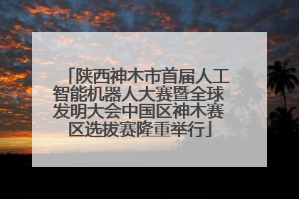 陕西神木市首届人工智能机器人大赛暨全球发明大会中国区神木赛区选拔赛隆重举行