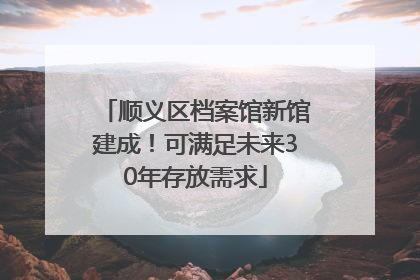 顺义区档案馆新馆建成！可满足未来30年存放需求