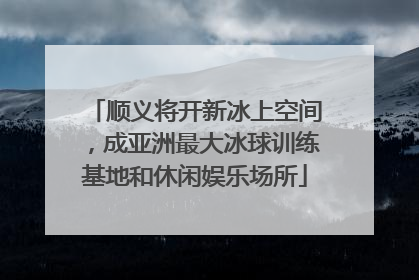 顺义将开新冰上空间，成亚洲最大冰球训练基地和休闲娱乐场所