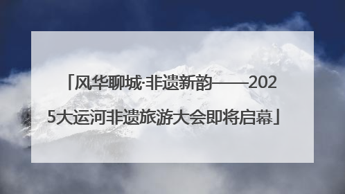 风华聊城·非遗新韵——2025大运河非遗旅游大会即将启幕