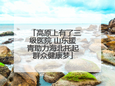 高原上有了三级医院 山东援青助力海北托起群众健康梦