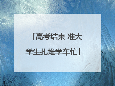 高考结束 准大学生扎堆学车忙