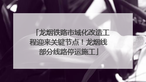 龙烟铁路市域化改造工程迎来关键节点！龙烟线部分线路停运施工