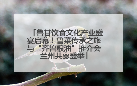 鲁甘饮食文化产业盛宴启幕！鲁菜传承之旅与“齐鲁粮油”推介会兰州共襄盛举