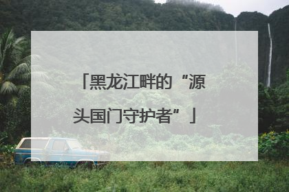 黑龙江畔的“源头国门守护者”