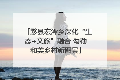 黟县宏潭乡深化“生态+文旅”融合 勾勒和美乡村新图景