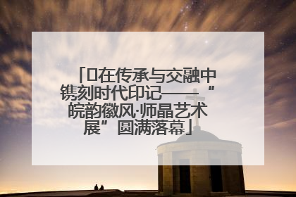 ﻿在传承与交融中镌刻时代印记——“皖韵徽风·师晶艺术展”圆满落幕