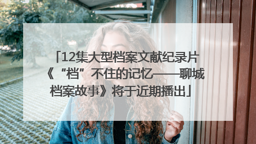 12集大型档案文献纪录片《“档”不住的记忆——聊城档案故事》将于近期播出