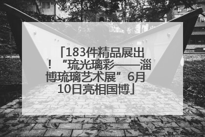 183件精品展出！“琉光璃彩——淄博琉璃艺术展”6月10日亮相国博